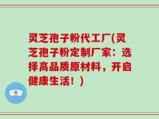 灵芝孢子粉代工厂(灵芝孢子粉定制厂家：选择高品质原材料，开启健康生活！)