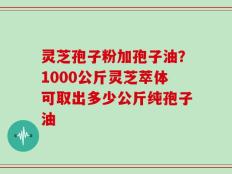灵芝孢子粉加孢子油？1000公斤灵芝萃体可取出多少公斤纯孢子油