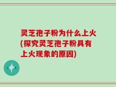 灵芝孢子粉为什么上火(探究灵芝孢子粉具有上火现象的原因)