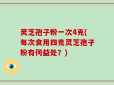 灵芝孢子粉一次4克(每次食用四克灵芝孢子粉有何益处？)