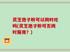 灵芝孢子粉可以同时吃吗(灵芝孢子粉可否同时服用？)