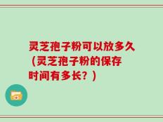 灵芝孢子粉可以放多久 (灵芝孢子粉的保存时间有多长？)