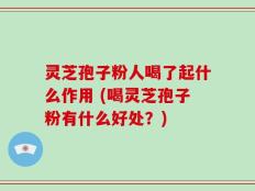 灵芝孢子粉人喝了起什么作用 (喝灵芝孢子粉有什么好处？)