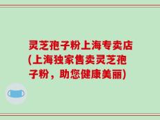 灵芝孢子粉上海专卖店(上海独家售卖灵芝孢子粉，助您健康美丽)