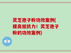 灵芝孢子粉功效案例(提高抵抗力！灵芝孢子粉的功效案例)
