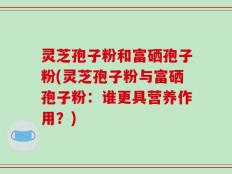 灵芝孢子粉和富硒孢子粉(灵芝孢子粉与富硒孢子粉：谁更具营养作用？)