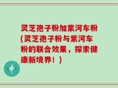 灵芝孢子粉加紫河车粉(灵芝孢子粉与紫河车粉的联合效果，探索健康新境界！)