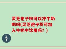 灵芝孢子粉可以冲牛奶喝吗(灵芝孢子粉可加入牛奶中饮用吗？)