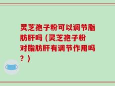 灵芝孢子粉可以调节脂肪肝吗 (灵芝孢子粉对脂肪肝有调节作用吗？)