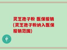 灵芝孢子粉 医保报销(灵芝孢子粉纳入医保报销范围)