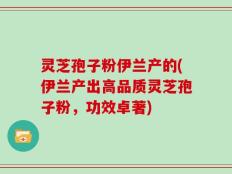 灵芝孢子粉伊兰产的(伊兰产出高品质灵芝孢子粉，功效卓著)