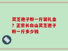 灵芝孢子粉一斤装礼盒？正宗长白山灵芝孢子粉一斤多少钱