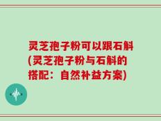 灵芝孢子粉可以跟石斛(灵芝孢子粉与石斛的搭配：自然补益方案)