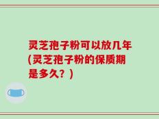 灵芝孢子粉可以放几年(灵芝孢子粉的保质期是多久？)