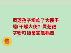 灵芝孢子粉吃了大便干燥(干燥大便？灵芝孢子粉可能是罪魁祸首