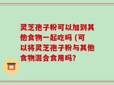 灵芝孢子粉可以加到其他食物一起吃吗 (可以将灵芝孢子粉与其他食物混合食用吗？