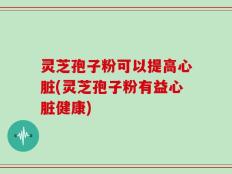 灵芝孢子粉可以提高心脏(灵芝孢子粉有益心脏健康)