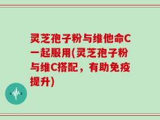 灵芝孢子粉与维他命C一起服用(灵芝孢子粉与维C搭配，有助免疫提升)