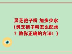 灵芝孢子粉 加多少水(灵芝孢子粉怎么配水？教你正确的方法！)