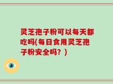 灵芝孢子粉可以每天都吃吗(每日食用灵芝孢子粉安全吗？)