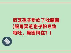 灵芝孢子粉吃了吐原因(服用灵芝孢子粉导致呕吐，原因何在？)