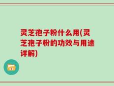 灵芝孢子粉什么用(灵芝孢子粉的功效与用途详解)
