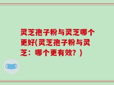 灵芝孢子粉与灵芝哪个更好(灵芝孢子粉与灵芝：哪个更有效？)