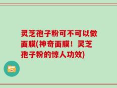 灵芝孢子粉可不可以做面膜(神奇面膜！灵芝孢子粉的惊人功效)