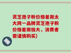 灵芝孢子粉价格差距太大同一品牌灵芝孢子粉价格差距极大，消费者需谨慎购买)