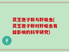 灵芝孢子粉与肝吸虫(灵芝孢子粉对肝吸虫有益影响的科学研究)