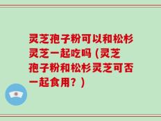 灵芝孢子粉可以和松杉灵芝一起吃吗 (灵芝孢子粉和松杉灵芝可否一起食用？)
