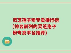 灵芝孢子粉专卖排行榜(排名前列的灵芝孢子粉专卖平台推荐)