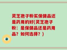 灵芝孢子粉买保健品还是药用的好(灵芝孢子粉：是保健品还是药用品？如何选择？)