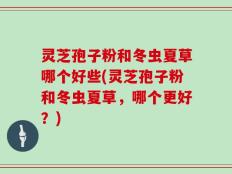 灵芝孢子粉和冬虫夏草哪个好些(灵芝孢子粉和冬虫夏草，哪个更好？)