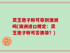 灵芝孢子粉可带到澳洲吗(澳洲进口规定：灵芝孢子粉可否携带？)