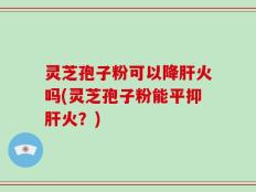 灵芝孢子粉可以降肝火吗(灵芝孢子粉能平抑肝火？)