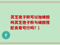灵芝孢子粉可以加蜂胶吗灵芝孢子粉与蜂胶搭配食用可行吗？)