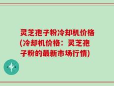 灵芝孢子粉冷却机价格(冷却机价格：灵芝孢子粉的最新市场行情)
