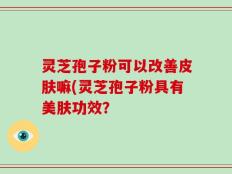 灵芝孢子粉可以改善皮肤嘛(灵芝孢子粉具有美肤功效？