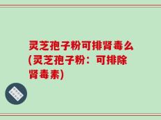 灵芝孢子粉可排肾毒么(灵芝孢子粉：可排除肾毒素)