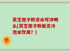 灵芝孢子粉凉水可冲喝么(灵芝孢子粉能否冷泡水饮用？)