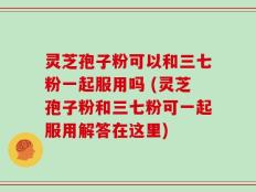 灵芝孢子粉可以和三七粉一起服用吗 (灵芝孢子粉和三七粉可一起服用解答在这里)