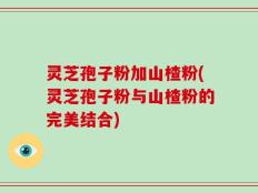 灵芝孢子粉加山楂粉(灵芝孢子粉与山楂粉的完美结合)
