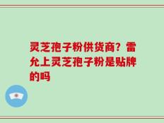 灵芝孢子粉供货商？雷允上灵芝孢子粉是贴牌的吗