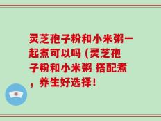 灵芝孢子粉和小米粥一起煮可以吗 (灵芝孢子粉和小米粥 搭配煮，养生好选择！