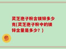 灵芝孢子粉含镁锌多少克(灵芝孢子粉中的镁锌含量是多少？)