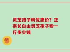 灵芝孢子粉优惠价？正宗长白山灵芝孢子粉一斤多少钱