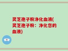 灵芝孢子粉净化血液(灵芝孢子粉：净化您的血液)