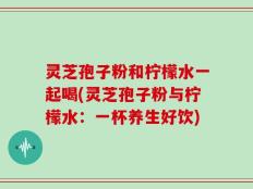 灵芝孢子粉和柠檬水一起喝(灵芝孢子粉与柠檬水：一杯养生好饮)