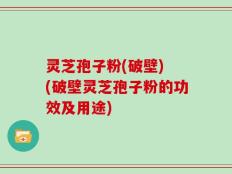 灵芝孢子粉(破壁) (破壁灵芝孢子粉的功效及用途)